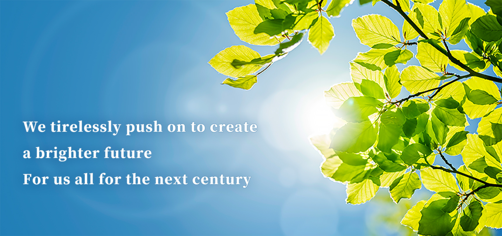 We tirelessly push on to create a brighter future. For us all for the next century.